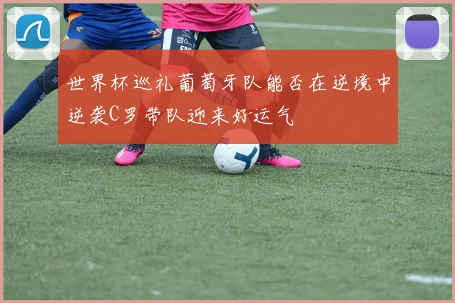 世界杯巡礼葡萄牙队能否在逆境中逆袭C罗带队迎来好运气