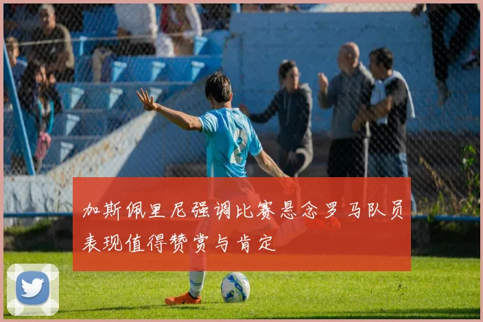 加斯佩里尼强调比赛悬念罗马队员表现值得赞赏与肯定