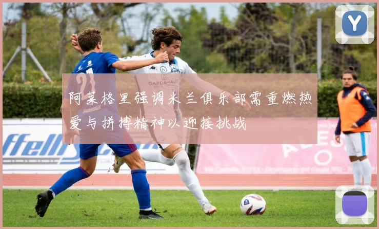 阿莱格里强调米兰俱乐部需重燃热爱与拼搏精神以迎接挑战