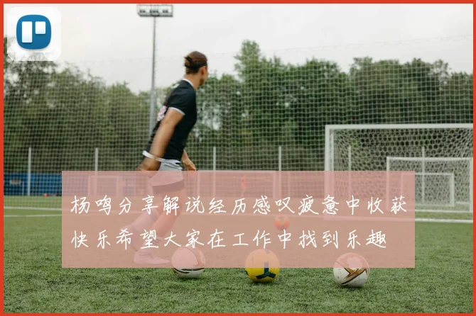杨鸣分享解说经历感叹疲惫中收获快乐希望大家在工作中找到乐趣