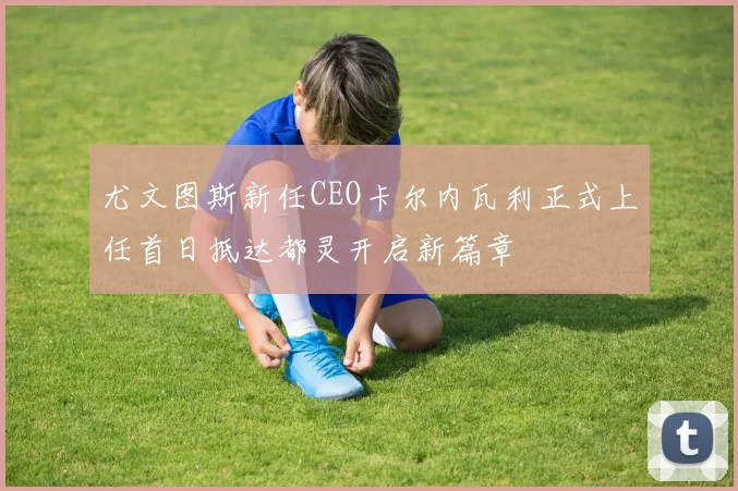 尤文图斯新任CEO卡尔内瓦利正式上任首日抵达都灵开启新篇章