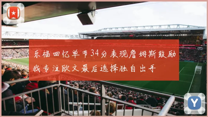 乐福回忆单节34分表现詹姆斯鼓励我专注欧文最后选择独自出手