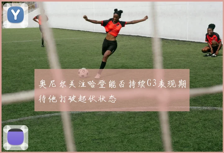 奥尼尔关注哈登能否持续G3表现期待他打破起伏状态