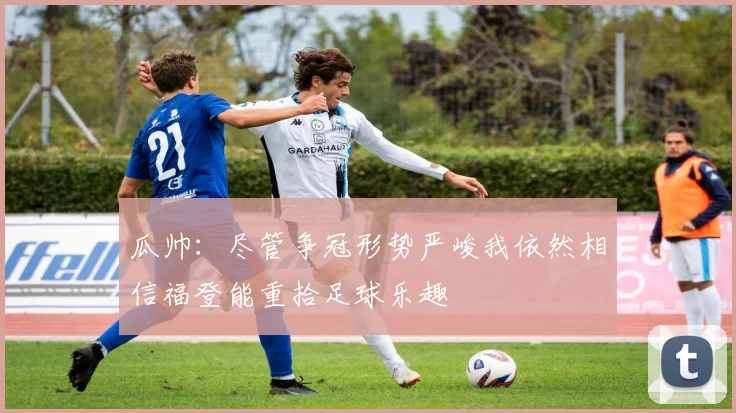 瓜帅：尽管争冠形势严峻我依然相信福登能重拾足球乐趣
