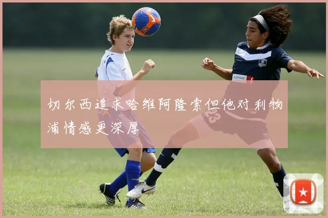 切尔西追求哈维阿隆索但他对利物浦情感更深厚