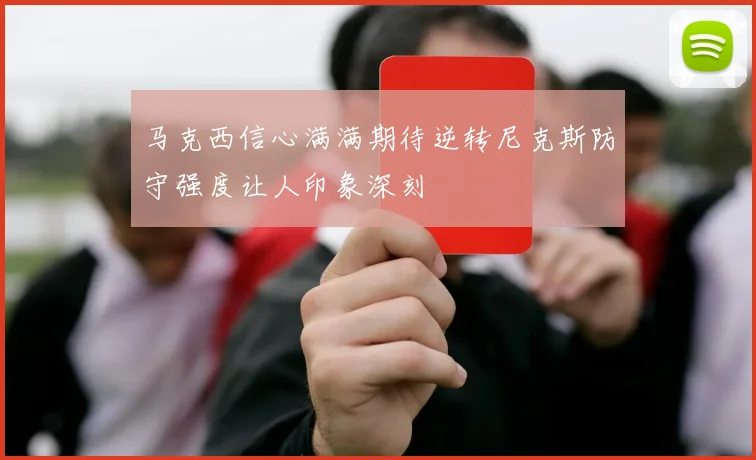 马克西信心满满期待逆转尼克斯防守强度让人印象深刻