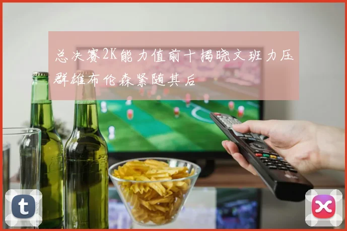 总决赛2K能力值前十揭晓文班力压群雄布伦森紧随其后