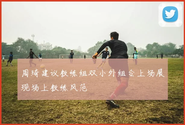 周琦建议教练组双小外组合上场展现场上教练风范