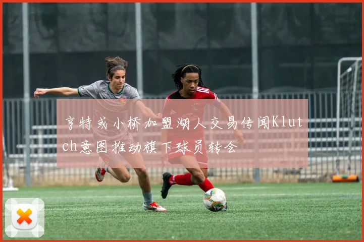亨特或小桥加盟湖人交易传闻Klutch意图推动旗下球员转会