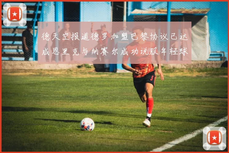 德天空报道德罗加盟巴黎协议已达成恩里克与纳赛尔成功说服年轻球员