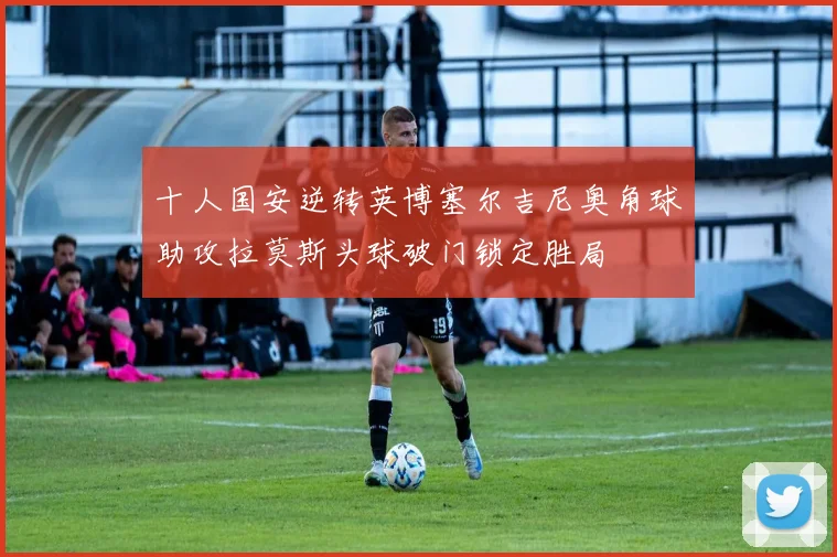 十人国安逆转英博塞尔吉尼奥角球助攻拉莫斯头球破门锁定胜局