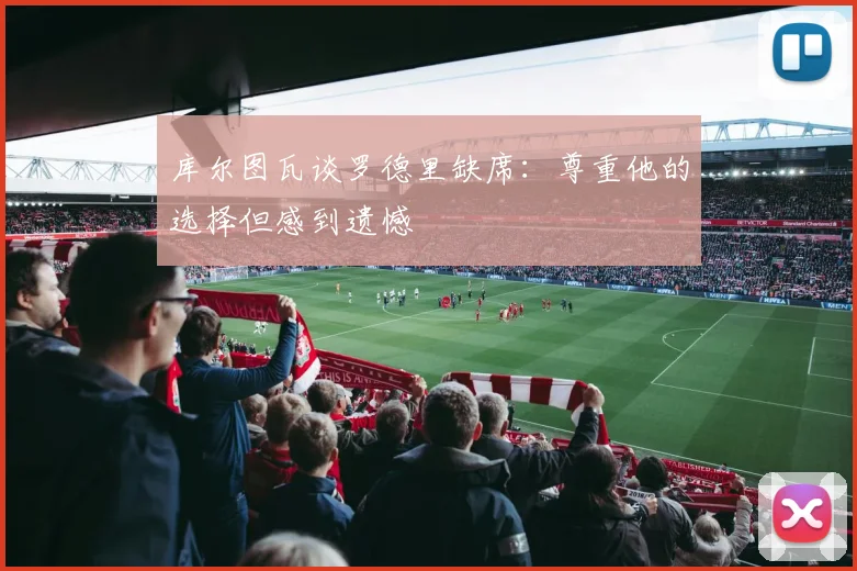 库尔图瓦谈罗德里缺席：尊重他的选择但感到遗憾