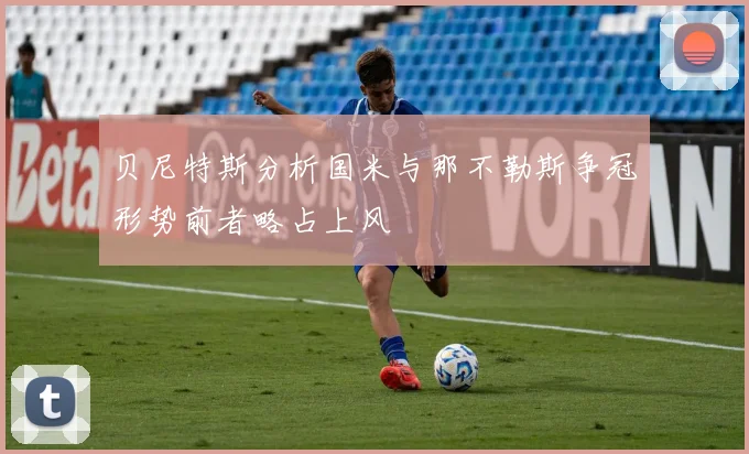 贝尼特斯分析国米与那不勒斯争冠形势前者略占上风