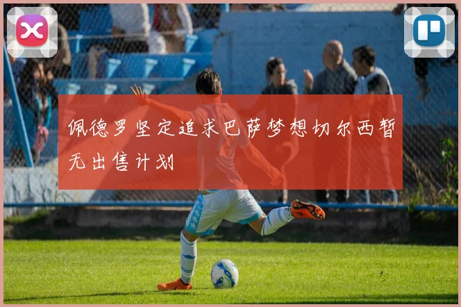 佩德罗坚定追求巴萨梦想切尔西暂无出售计划