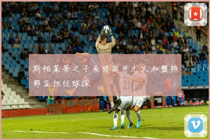 斯帕莱蒂之子或将离开尤文加盟热那亚担任球探