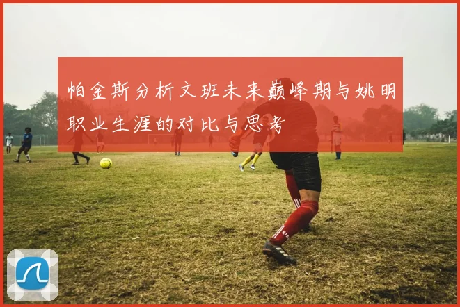 帕金斯分析文班未来巅峰期与姚明职业生涯的对比与思考