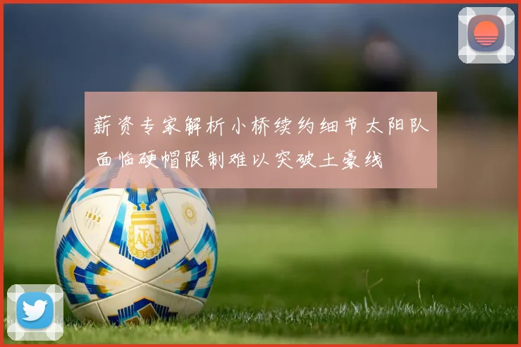 薪资专家解析小桥续约细节太阳队面临硬帽限制难以突破土豪线