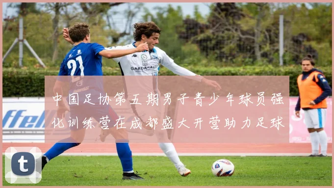中国足协第五期男子青少年球员强化训练营在成都盛大开营助力足球未来发展