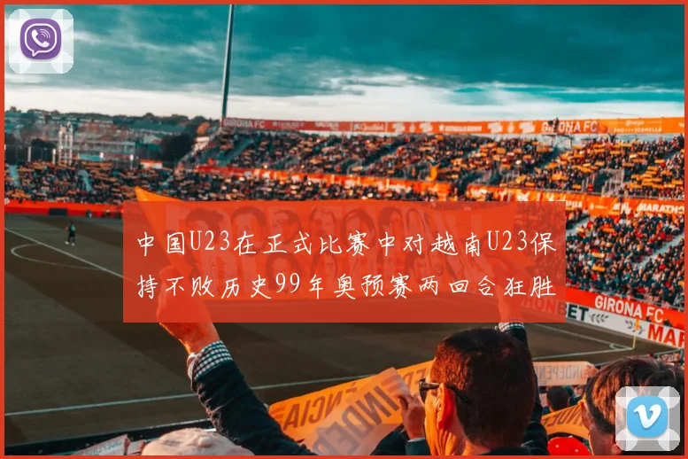 中国U23在正式比赛中对越南U23保持不败历史99年奥预赛两回合狂胜7-0