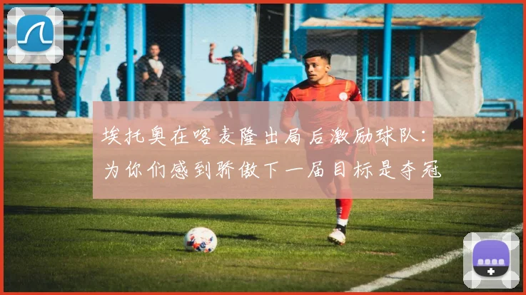 埃托奥在喀麦隆出局后激励球队：为你们感到骄傲下一届目标是夺冠